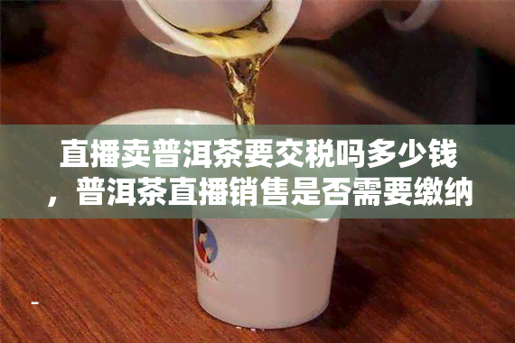 直播卖普洱茶要交税吗多少钱，普洱茶直播销售是否需要缴纳税款？税率多少？