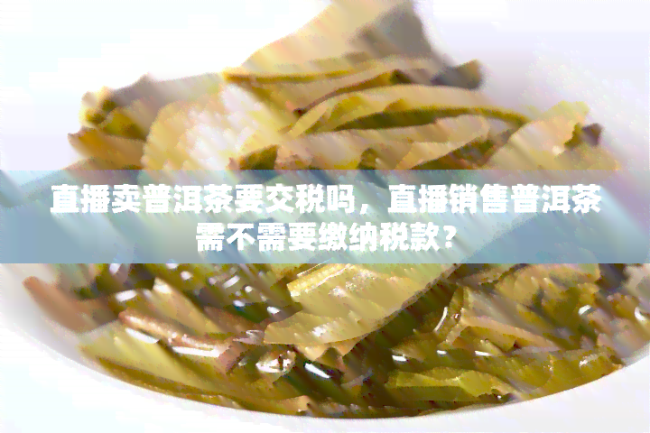 直播卖普洱茶要交税吗，直播销售普洱茶需不需要缴纳税款？