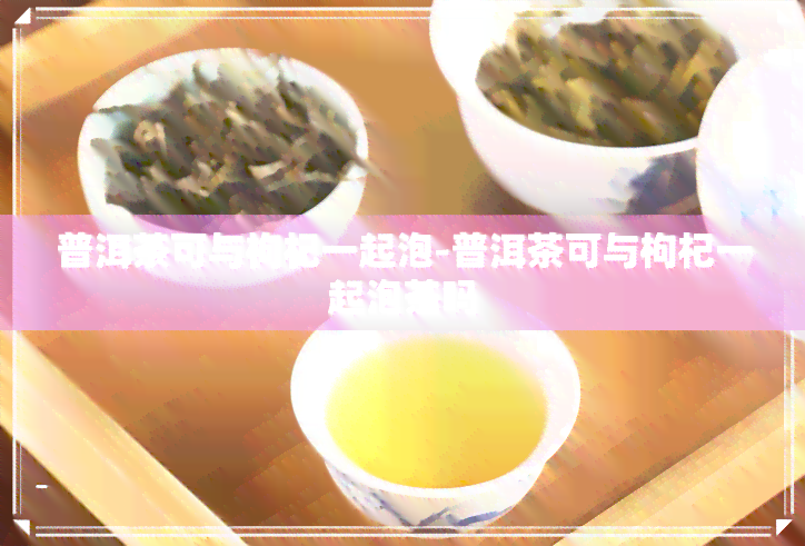 普洱茶可与枸杞一起泡-普洱茶可与枸杞一起泡茶吗