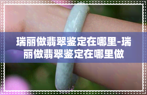 瑞丽做翡翠鉴定在哪里-瑞丽做翡翠鉴定在哪里做