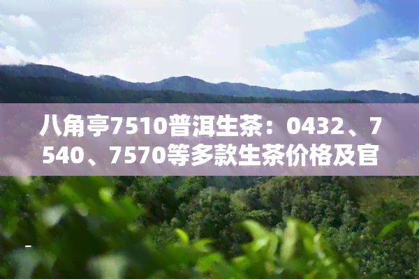 八角亭7510普洱生茶：0432、7540、7570等多款生茶价格及官网信息一览