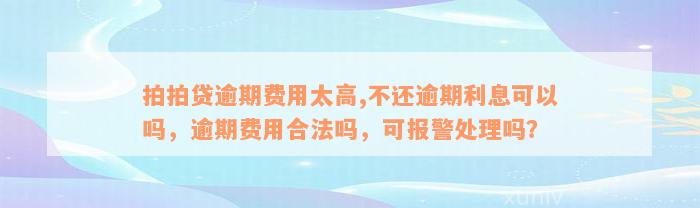 拍拍贷逾期费用太高,不还逾期利息可以吗，逾期费用合法吗，可报警处理吗？