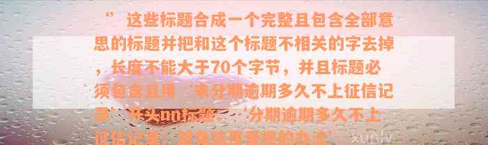 ‘’这些标题合成一个完整且包含全部意思的标题并把和这个标题不相关的字去掉，长度不能大于70个字节，并且标题必须包含且用‘来分期逾期多久不上征信记录’开头nn标题：‘分期逾期多久不上征信记录：避免信用受损的办法’