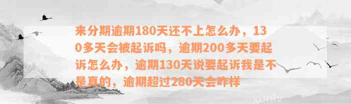 来分期逾期180天还不上怎么办，130多天会被起诉吗，逾期200多天要起诉怎么办，逾期130天说要起诉我是不是真的，逾期超过280天会咋样