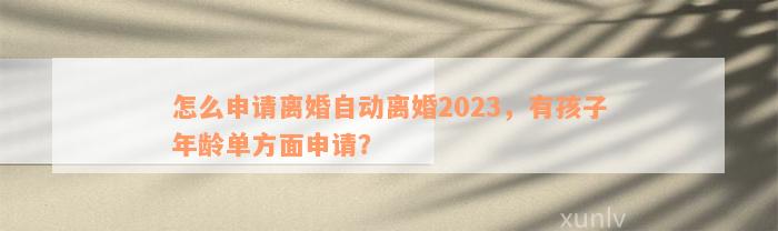 怎么申请离婚自动离婚2023，有孩子年龄单方面申请？