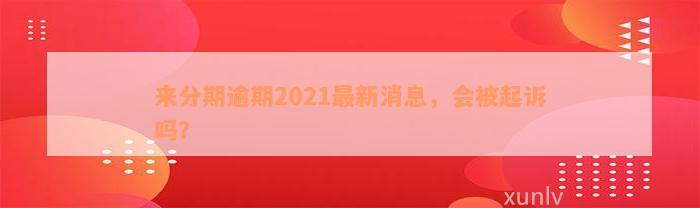 来分期逾期2021最新消息，会被起诉吗？