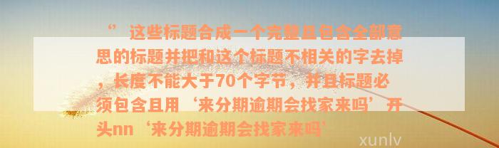 ‘’这些标题合成一个完整且包含全部意思的标题并把和这个标题不相关的字去掉，长度不能大于70个字节，并且标题必须包含且用‘来分期逾期会找家来吗’开头nn‘来分期逾期会找家来吗’