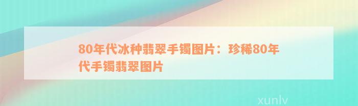 80年代冰种翡翠手镯图片：珍稀80年代手镯翡翠图片