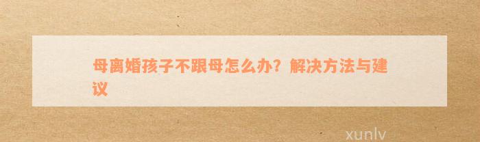 母离婚孩子不跟母怎么办？解决方法与建议