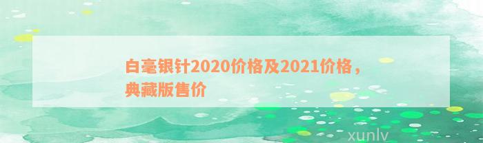 白毫银针2020价格及2021价格，典藏版售价