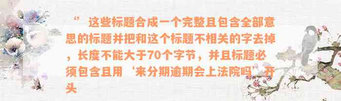 ‘’这些标题合成一个完整且包含全部意思的标题并把和这个标题不相关的字去掉，长度不能大于70个字节，并且标题必须包含且用‘来分期逾期会上法院吗’开头