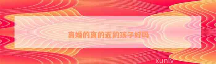 离婚的离的近的孩子好吗