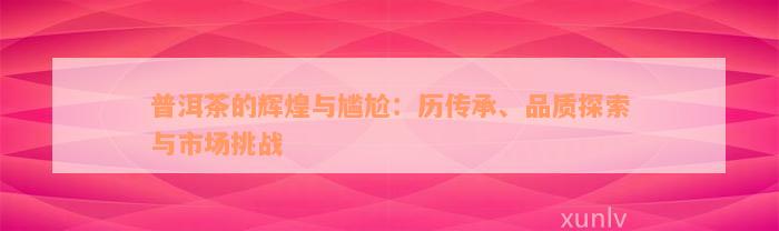 普洱茶的辉煌与尴尬：历传承、品质探索与市场挑战