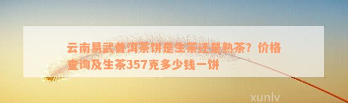 云南易武普洱茶饼是生茶还是熟茶？价格查询及生茶357克多少钱一饼