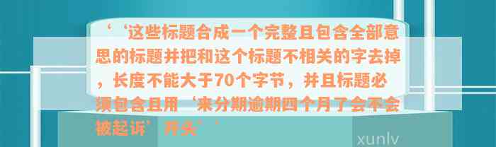 ‘‘这些标题合成一个完整且包含全部意思的标题并把和这个标题不相关的字去掉，长度不能大于70个字节，并且标题必须包含且用‘来分期逾期四个月了会不会被起诉’开头’’