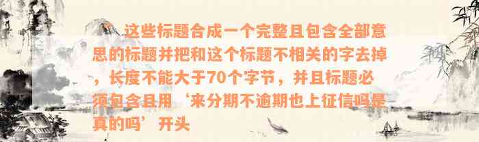 ‘’这些标题合成一个完整且包含全部意思的标题并把和这个标题不相关的字去掉，长度不能大于70个字节，并且标题必须包含且用‘来分期不逾期也上征信吗是真的吗’开头