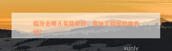 临汾去哪儿买翡翠好，有加工翡翠的地方吗？