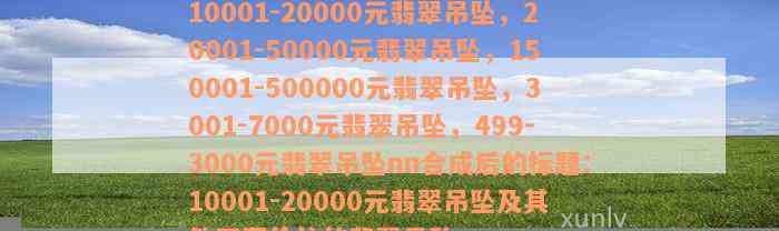 10001-20000元翡翠吊坠，20001-50000元翡翠吊坠，150001-500000元翡翠吊坠，3001-7000元翡翠吊坠，499-3000元翡翠吊坠nn合成后的标题：10001-20000元翡翠吊坠及其他不同价位的翡翠吊坠