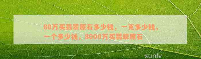 80万买翡翠原石多少钱，一克多少钱，一个多少钱，8000万买翡翠原石