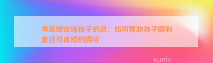 母离婚送给孩子的话：如何帮助孩子顺利度过母离婚的困境