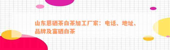 山东恩硒茶白茶加工厂家：电话、地址、品牌及富硒白茶