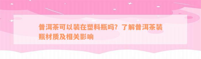 普洱茶可以装在塑料瓶吗？了解普洱茶装瓶材质及相关影响