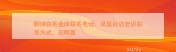 聊城白茶金库联系电话、凤凰台店老板联系方式、在哪里