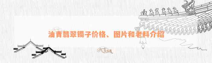 油青翡翠镯子价格、图片和老料介绍