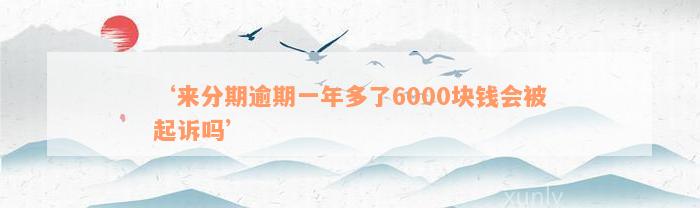 ‘来分期逾期一年多了6000块钱会被起诉吗’