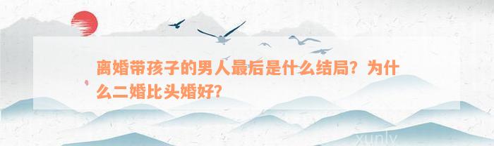 离婚带孩子的男人最后是什么结局？为什么二婚比头婚好？