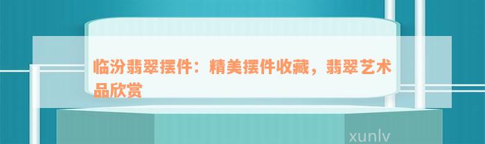 临汾翡翠摆件：精美摆件收藏，翡翠艺术品欣赏