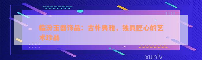 临汾玉器饰品：古朴典雅，独具匠心的艺术珍品