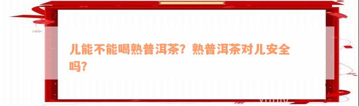 儿能不能喝熟普洱茶？熟普洱茶对儿安全吗？