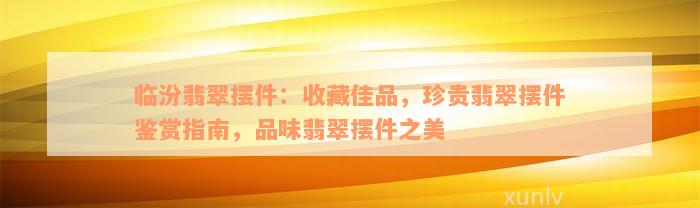 临汾翡翠摆件：收藏佳品，珍贵翡翠摆件鉴赏指南，品味翡翠摆件之美