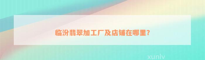 临汾翡翠加工厂及店铺在哪里？