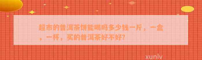 超市的普洱茶饼能喝吗多少钱一斤，一盒，一杯，买的普洱茶好不好？