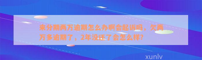 来分期两万逾期怎么办啊会起诉吗，欠两万多逾期了，2年没还了会怎么样？