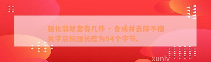 强化翡翠套有几件 - 合成并去除不相关字后标题长度为54个字节。