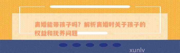 离婚能带孩子吗？解析离婚时关于孩子的权益和抚养问题