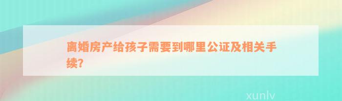 离婚房产给孩子需要到哪里公证及相关手续？