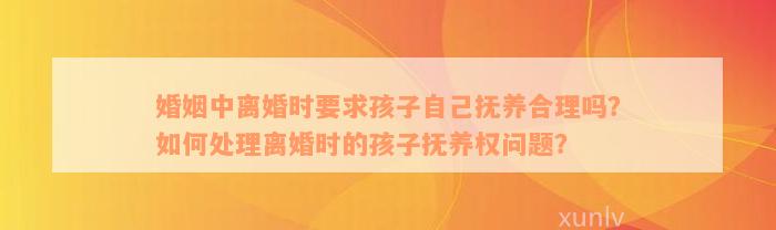 婚姻中离婚时要求孩子自己抚养合理吗？如何处理离婚时的孩子抚养权问题？