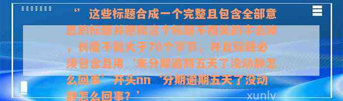 ‘’这些标题合成一个完整且包含全部意思的标题并把和这个标题不相关的字去掉，长度不能大于70个字节，并且标题必须包含且用‘来分期逾期五天了没动静怎么回事’开头nn‘分期逾期五天了没动静怎么回事？’