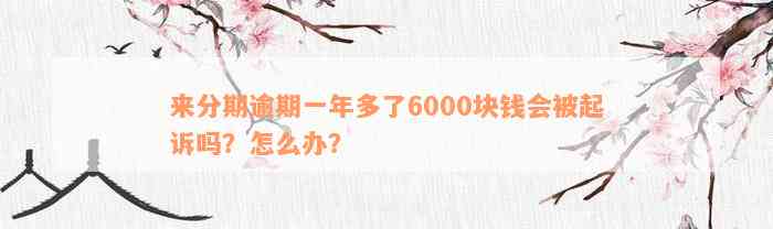 来分期逾期一年多了6000块钱会被起诉吗？怎么办？