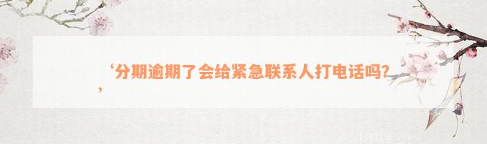 ‘分期逾期了会给紧急联系人打电话吗？’