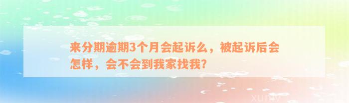 来分期逾期3个月会起诉么，被起诉后会怎样，会不会到我家找我？