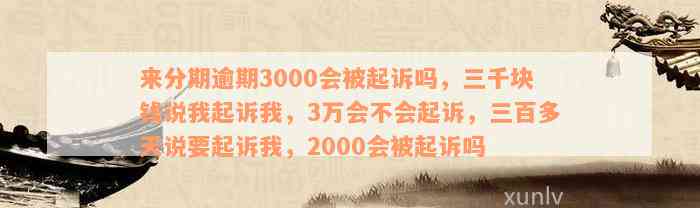 来分期逾期3000会被起诉吗，三千块钱说我起诉我，3万会不会起诉，三百多天说要起诉我，2000会被起诉吗