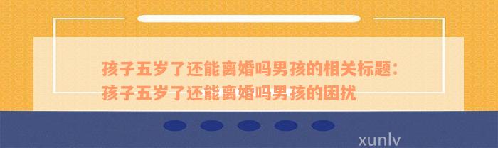 孩子五岁了还能离婚吗男孩的相关标题：孩子五岁了还能离婚吗男孩的困扰