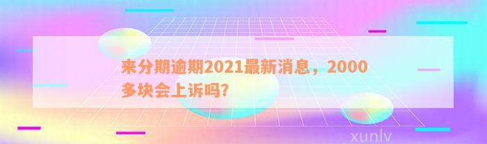 来分期逾期2021最新消息，2000多块会上诉吗？