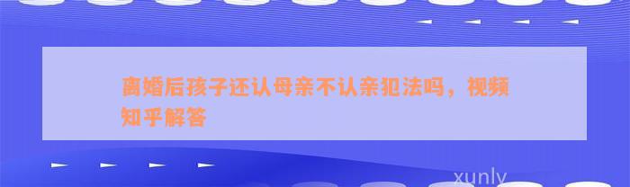 离婚后孩子还认母亲不认亲犯法吗，视频知乎解答