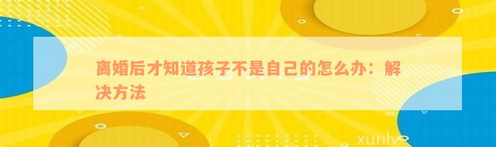 离婚后才知道孩子不是自己的怎么办：解决方法